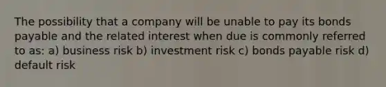 The possibility that a company will be unable to pay its bonds payable and the related interest when due is commonly referred to as: a) business risk b) investment risk c) bonds payable risk d) default risk