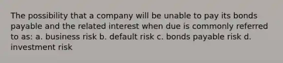 The possibility that a company will be unable to pay its bonds payable and the related interest when due is commonly referred to as: a. business risk b. default risk c. bonds payable risk d. investment risk