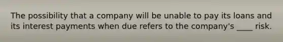 The possibility that a company will be unable to pay its loans and its interest payments when due refers to the company's ____ risk.