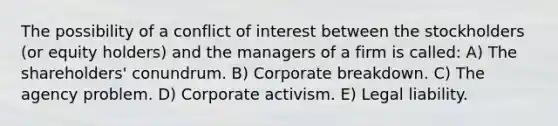 The possibility of a conflict of interest between the stockholders (or equity holders) and the managers of a firm is called: A) The shareholders' conundrum. B) Corporate breakdown. C) The agency problem. D) Corporate activism. E) Legal liability.