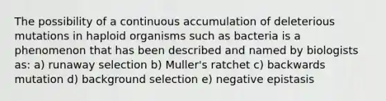 The possibility of a continuous accumulation of deleterious mutations in haploid organisms such as bacteria is a phenomenon that has been described and named by biologists as: a) runaway selection b) Muller's ratchet c) backwards mutation d) background selection e) negative epistasis