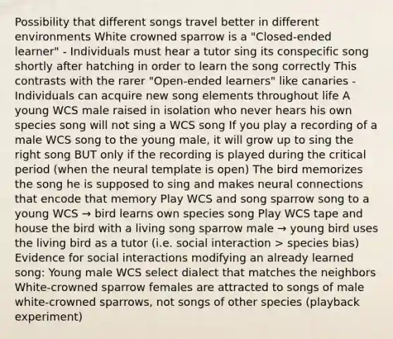 Possibility that different songs travel better in different environments White crowned sparrow is a "Closed-ended learner" - Individuals must hear a tutor sing its conspecific song shortly after hatching in order to learn the song correctly This contrasts with the rarer "Open-ended learners" like canaries - Individuals can acquire new song elements throughout life A young WCS male raised in isolation who never hears his own species song will not sing a WCS song If you play a recording of a male WCS song to the young male, it will grow up to sing the right song BUT only if the recording is played during the critical period (when the neural template is open) The bird memorizes the song he is supposed to sing and makes neural connections that encode that memory Play WCS and song sparrow song to a young WCS → bird learns own species song Play WCS tape and house the bird with a living song sparrow male → young bird uses the living bird as a tutor (i.e. social interaction > species bias) Evidence for social interactions modifying an already learned song: Young male WCS select dialect that matches the neighbors White-crowned sparrow females are attracted to songs of male white-crowned sparrows, not songs of other species (playback experiment)