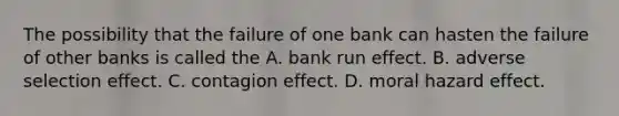 The possibility that the failure of one bank can hasten the failure of other banks is called the A. bank run effect. B. adverse selection effect. C. contagion effect. D. moral hazard effect.