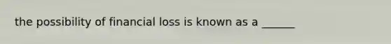 the possibility of financial loss is known as a ______