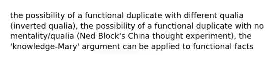 the possibility of a functional duplicate with different qualia (inverted qualia), the possibility of a functional duplicate with no mentality/qualia (Ned Block's China thought experiment), the 'knowledge-Mary' argument can be applied to functional facts