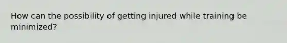 How can the possibility of getting injured while training be minimized?