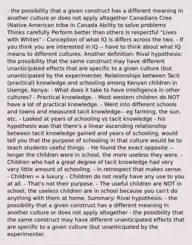 - the possibility that a given construct has a different meaning in another culture or does not apply altogether Canadians Cree (Native American tribe in Canada Ability to solve problems Thinks carefully Perform better than others Is respectful "Lives with Whites" - Conception of what IQ is differs across the two. - If you think you are interested in IQ -- have to think about what IQ means to different cultures. Another definition: Rival hypothesis: the possibility that the same construct may have different unanticipated effects that are specific to a given culture (but unanticipated by the experimenter. Relationships between Tacit (practical) knowledge and schooling among Kenyan children in Usenge, Kenya: - What does it take to have intelligence in other cultures? - Practical knowledge. - Most western children do NOT have a lot of practical knowledge. - Went into different schools and towns and measured tacit knowledge-- eg farming, the sun, etc. - Looked at years of schooling vs tacit knowledge - his hypothesis was that there's a linear ascending relationship between tacit knowledge gained and years of schooling. would tell you that the purpose of schooling in that culture would be to teach students useful things. - He found the exact opposite -- longer the children were in school, the more useless they were. - Children who had a great degree of tacit knowledge had very very little amount of schooling. - in retrospect that makes sense. - Children = a luxury. - Children do not really have any use to you at all. - That's not their purpose. - The useful children are NOT in school, the useless children are in school because you can't do anything with them at home. Summary: Rival hypothesis: - the possibility that a given construct has a different meaning in another culture or does not apply altogether - the possibility that the same construct may have different unanticipated effects that are specific to a given culture (but unanticipated by the experimenter.