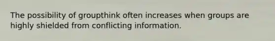 The possibility of groupthink often increases when groups are highly shielded from conflicting information.