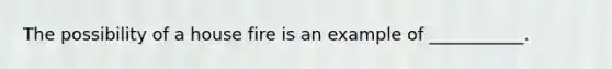 The possibility of a house fire is an example of ___________.