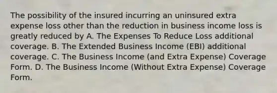 The possibility of the insured incurring an uninsured extra expense loss other than the reduction in business income loss is greatly reduced by A. The Expenses To Reduce Loss additional coverage. B. The Extended Business Income (EBI) additional coverage. C. The Business Income (and Extra Expense) Coverage Form. D. The Business Income (Without Extra Expense) Coverage Form.