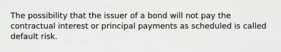 The possibility that the issuer of a bond will not pay the contractual interest or principal payments as scheduled is called default risk.