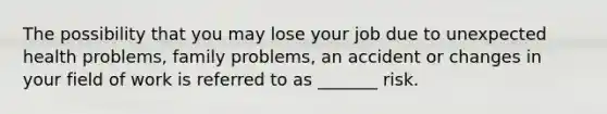 The possibility that you may lose your job due to unexpected health problems, family problems, an accident or changes in your field of work is referred to as _______ risk.