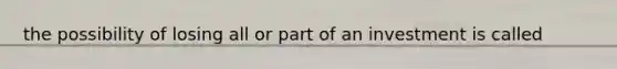 the possibility of losing all or part of an investment is called