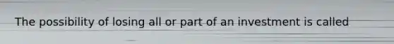 The possibility of losing all or part of an investment is called