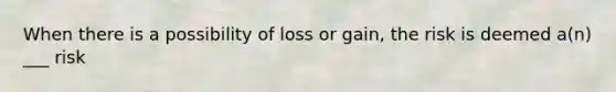 When there is a possibility of loss or gain, the risk is deemed a(n) ___ risk