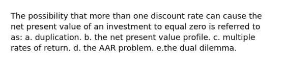 The possibility that more than one discount rate can cause the net present value of an investment to equal zero is referred to as: a. duplication. b. the net present value profile. c. multiple rates of return. d. the AAR problem. e.the dual dilemma.