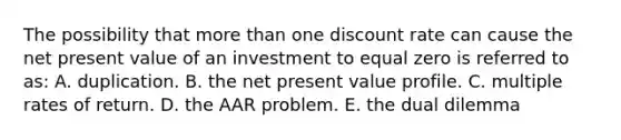 The possibility that more than one discount rate can cause the net present value of an investment to equal zero is referred to as: A. duplication. B. the net present value profile. C. multiple rates of return. D. the AAR problem. E. the dual dilemma