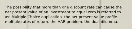 The possibility that <a href='https://www.questionai.com/knowledge/keWHlEPx42-more-than' class='anchor-knowledge'>more than</a> one discount rate can cause the net present value of an investment to equal zero is referred to as: Multiple Choice duplication. the net present value profile. multiple rates of return. the AAR problem. the dual dilemma.