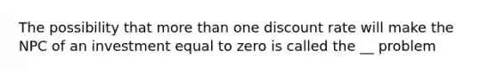 The possibility that more than one discount rate will make the NPC of an investment equal to zero is called the __ problem