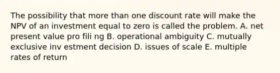 The possibility that more than one discount rate will make the NPV of an investment equal to zero is called the problem. A. net present value pro fili ng B. operational ambiguity C. mutually exclusive inv estment decision D. issues of scale E. multiple rates of return