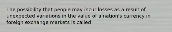 The possibility that people may incur losses as a result of unexpected variations in the value of a nation's currency in foreign exchange markets is called