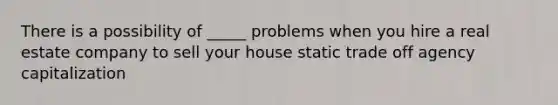 There is a possibility of _____ problems when you hire a real estate company to sell your house static trade off agency capitalization