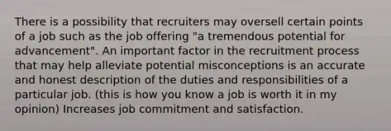 There is a possibility that recruiters may oversell certain points of a job such as the job offering "a tremendous potential for advancement". An important factor in the recruitment process that may help alleviate potential misconceptions is an accurate and honest description of the duties and responsibilities of a particular job. (this is how you know a job is worth it in my opinion) Increases job commitment and satisfaction.