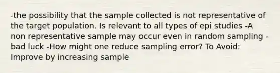 -the possibility that the sample collected is not representative of the target population. Is relevant to all types of epi studies -A non representative sample may occur even in random sampling - bad luck -How might one reduce sampling error? To Avoid: Improve by increasing sample