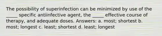 The possibility of superinfection can be minimized by use of the _____ specific antiinfective agent, the _____ effective course of therapy, and adequate doses. Answers: a. most; shortest b. most; longest c. least; shortest d. least; longest