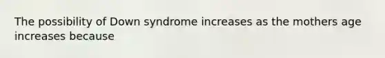 The possibility of Down syndrome increases as the mothers age increases because