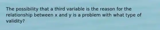 The possibility that a third variable is the reason for the relationship between x and y is a problem with what type of validity?