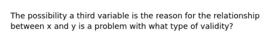 The possibility a third variable is the reason for the relationship between x and y is a problem with what type of validity?