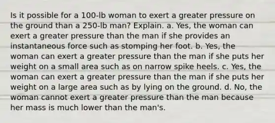 Is it possible for a 100-lb woman to exert a greater pressure on the ground than a 250-lb man? Explain. a. Yes, the woman can exert a greater pressure than the man if she provides an instantaneous force such as stomping her foot. b. Yes, the woman can exert a greater pressure than the man if she puts her weight on a small area such as on narrow spike heels. c. Yes, the woman can exert a greater pressure than the man if she puts her weight on a large area such as by lying on the ground. d. No, the woman cannot exert a greater pressure than the man because her mass is much lower than the man's.