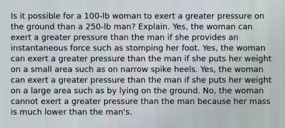 Is it possible for a 100-lb woman to exert a greater pressure on the ground than a 250-lb man? Explain. Yes, the woman can exert a greater pressure than the man if she provides an instantaneous force such as stomping her foot. Yes, the woman can exert a greater pressure than the man if she puts her weight on a small area such as on narrow spike heels. Yes, the woman can exert a greater pressure than the man if she puts her weight on a large area such as by lying on the ground. No, the woman cannot exert a greater pressure than the man because her mass is much lower than the man's.