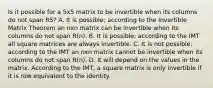 Is it possible for a 5x5 matrix to be invertible when its columns do not span R5? A. It is possible; according to the Invertible Matrix Theorem an nxn matrix can be invertible when its columns do not span R(n). B. It is possible; according to the IMT all square matrices are always invertible. C. It is not possible; according to the IMT an nxn matrix cannot be invertible when its columns do not span R(n). D. It will depend on the values in the matrix. According to the IMT, a square matrix is only invertible if it is row equivalent to the identity.