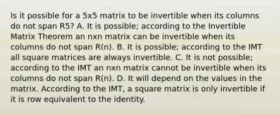 Is it possible for a 5x5 matrix to be invertible when its columns do not span R5? A. It is possible; according to the Invertible Matrix Theorem an nxn matrix can be invertible when its columns do not span R(n). B. It is possible; according to the IMT all square matrices are always invertible. C. It is not possible; according to the IMT an nxn matrix cannot be invertible when its columns do not span R(n). D. It will depend on the values in the matrix. According to the IMT, a square matrix is only invertible if it is row equivalent to the identity.