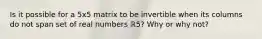 Is it possible for a 5x5 matrix to be invertible when its columns do not span set of real numbers ℝ5​? Why or why​ not?