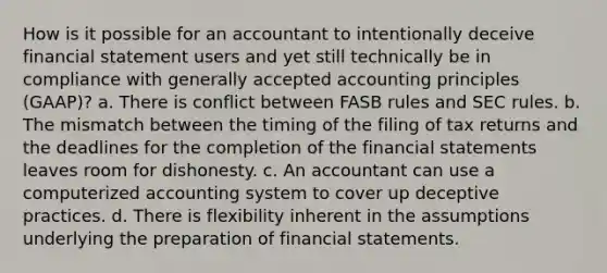 How is it possible for an accountant to intentionally deceive financial statement users and yet still technically be in compliance with generally accepted accounting principles (GAAP)? a. There is conflict between FASB rules and SEC rules. b. The mismatch between the timing of the filing of tax returns and the deadlines for the completion of the financial statements leaves room for dishonesty. c. An accountant can use a computerized accounting system to cover up deceptive practices. d. There is flexibility inherent in the assumptions underlying the preparation of financial statements.