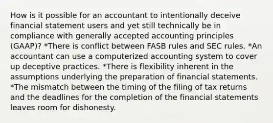 How is it possible for an accountant to intentionally deceive financial statement users and yet still technically be in compliance with generally accepted accounting principles (GAAP)? *There is conflict between FASB rules and SEC rules. *An accountant can use a computerized accounting system to cover up deceptive practices. *There is flexibility inherent in the assumptions underlying the preparation of financial statements. *The mismatch between the timing of the filing of tax returns and the deadlines for the completion of the financial statements leaves room for dishonesty.