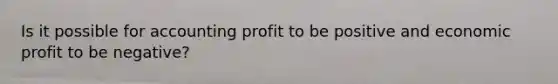 Is it possible for accounting profit to be positive and economic profit to be​ negative?