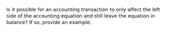 Is it possible for an accounting transaction to only affect the left side of the accounting equation and still leave the equation in balance? If so, provide an example.