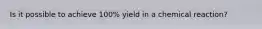 Is it possible to achieve 100% yield in a chemical reaction?