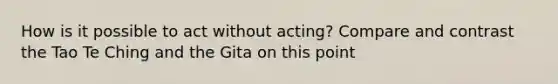 How is it possible to act without acting? Compare and contrast the Tao Te Ching and the Gita on this point