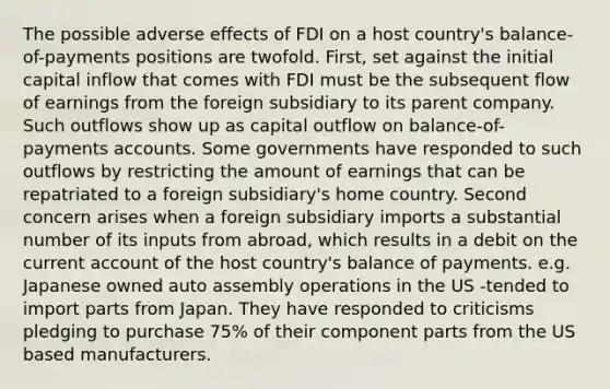 The possible adverse effects of FDI on a host country's balance-of-payments positions are twofold. First, set against the initial capital inflow that comes with FDI must be the subsequent flow of earnings from the foreign subsidiary to its parent company. Such outflows show up as capital outflow on balance-of-payments accounts. Some governments have responded to such outflows by restricting the amount of earnings that can be repatriated to a foreign subsidiary's home country. Second concern arises when a foreign subsidiary imports a substantial number of its inputs from abroad, which results in a debit on the current account of the host country's balance of payments. e.g. Japanese owned auto assembly operations in the US -tended to import parts from Japan. They have responded to criticisms pledging to purchase 75% of their component parts from the US based manufacturers.