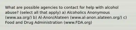 What are possible agencies to contact for help with alcohol abuse? (select all that apply) a) Alcoholics Anonymous (www.aa.org/) b) Al-Anon/Alateen (www.al-anon.alateen.org/) c) Food and Drug Administration (www.FDA.org)