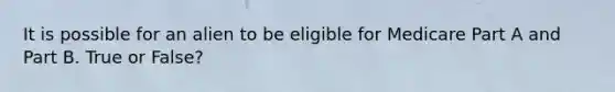 It is possible for an alien to be eligible for Medicare Part A and Part B. True or False?