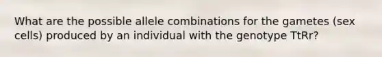 What are the possible allele combinations for the gametes (sex cells) produced by an individual with the genotype TtRr?