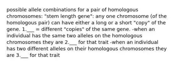 possible allele combinations for a pair of homologous chromosomes: "stem length gene": any one chromosome (of the homologous pair) can have either a long or a short "copy" of the gene. 1.___ = different "copies" of the same gene. -when an individual has the same two alleles on the homologous chromosomes they are 2.___ for that trait -when an individual has two different alleles on their homologous chromosomes they are 3.___ for that trait