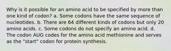 Why is it possible for an amino acid to be specified by <a href='https://www.questionai.com/knowledge/keWHlEPx42-more-than' class='anchor-knowledge'>more than</a> one kind of codon? a. Some codons have the same sequence of nucleotides. b. There are 64 different kinds of codons but only 20 <a href='https://www.questionai.com/knowledge/k9gb720LCl-amino-acids' class='anchor-knowledge'>amino acids</a>. c. Some codons do not specify an amino acid. d. The codon AUG codes for the amino acid methionine and serves as the "start" codon for <a href='https://www.questionai.com/knowledge/kVyphSdCnD-protein-synthesis' class='anchor-knowledge'>protein synthesis</a>.