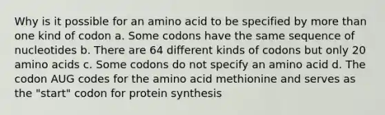 Why is it possible for an amino acid to be specified by more than one kind of codon a. Some codons have the same sequence of nucleotides b. There are 64 different kinds of codons but only 20 amino acids c. Some codons do not specify an amino acid d. The codon AUG codes for the amino acid methionine and serves as the "start" codon for protein synthesis